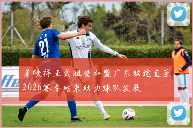姜轶祥正式租借加盟广东铭途直至2026赛季结束助力球队发展