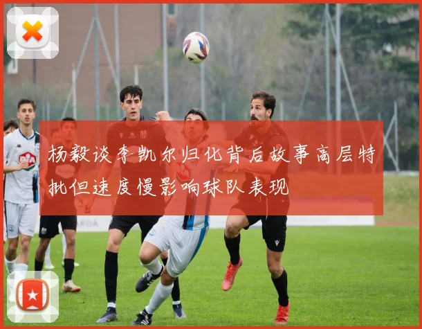 杨毅谈李凯尔归化背后故事高层特批但速度慢影响球队表现