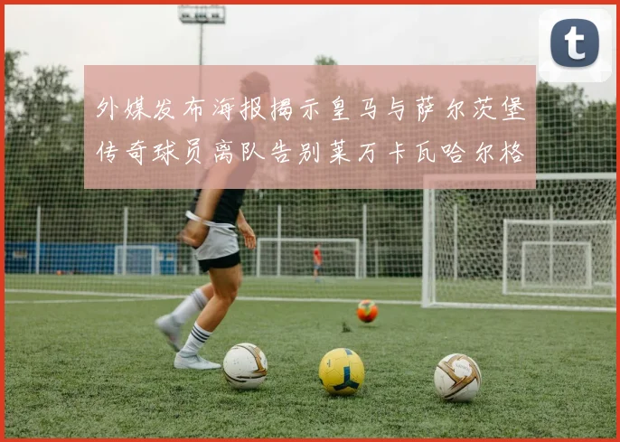 外媒发布海报揭示皇马与萨尔茨堡传奇球员离队告别莱万卡瓦哈尔格列兹曼
