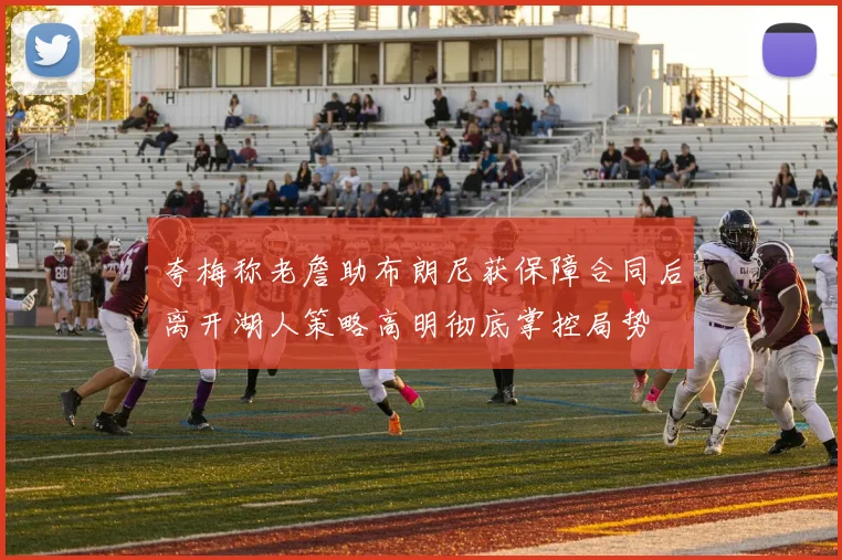 夸梅称老詹助布朗尼获保障合同后离开湖人策略高明彻底掌控局势