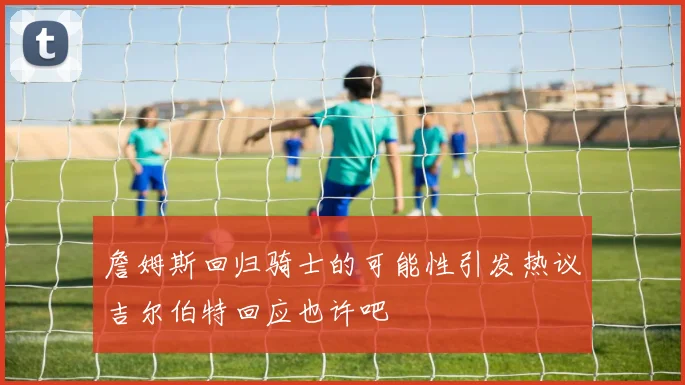 詹姆斯回归骑士的可能性引发热议吉尔伯特回应也许吧