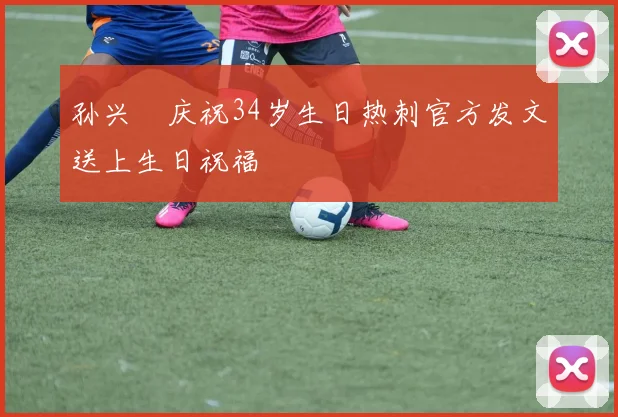 孙兴慜庆祝34岁生日热刺官方发文送上生日祝福
