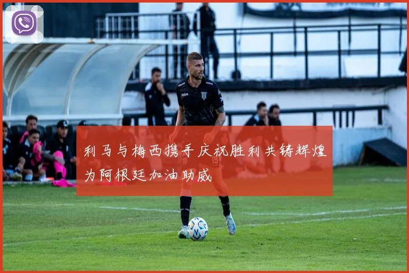 利马与梅西携手庆祝胜利共铸辉煌为阿根廷加油助威