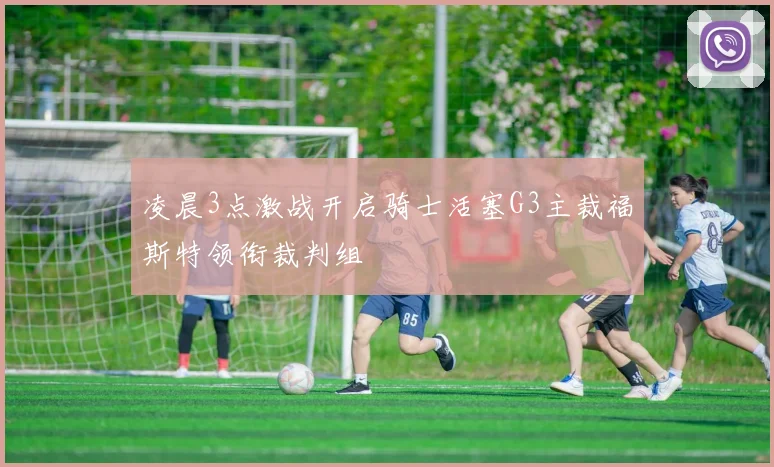 凌晨3点激战开启骑士活塞G3主裁福斯特领衔裁判组