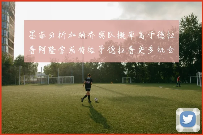 墨菲分析加纳乔离队概率高于德拉普阿隆索或将给予德拉普更多机会
