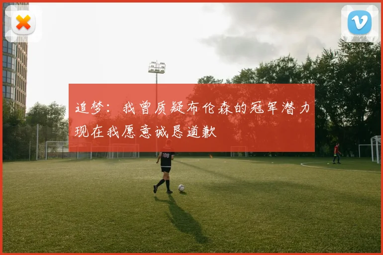 追梦：我曾质疑布伦森的冠军潜力现在我愿意诚恳道歉