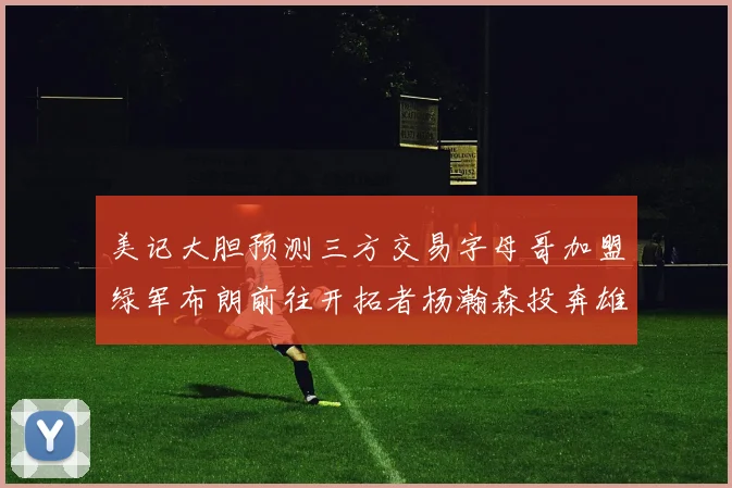 美记大胆预测三方交易字母哥加盟绿军布朗前往开拓者杨瀚森投奔雄鹿