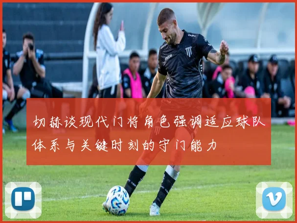 切赫谈现代门将角色强调适应球队体系与关键时刻的守门能力