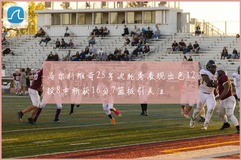 马尔科维奇25年次轮秀表现出色12投8中斩获16分7篮板引关注