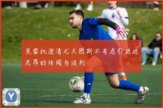莫雷托澄清尤文图斯不考虑引进迈尼昂的传闻与谈判