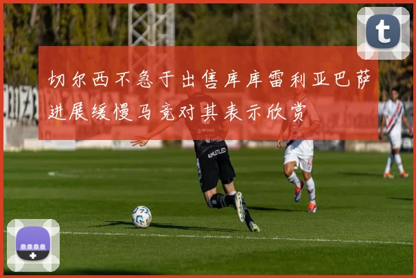 切尔西不急于出售库库雷利亚巴萨进展缓慢马竞对其表示欣赏