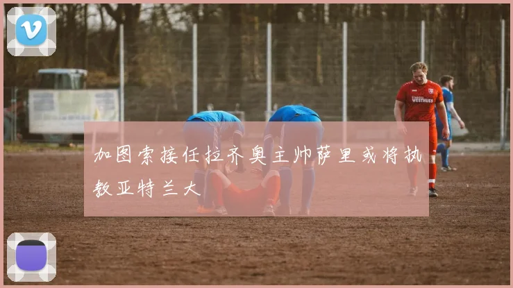 加图索接任拉齐奥主帅萨里或将执教亚特兰大