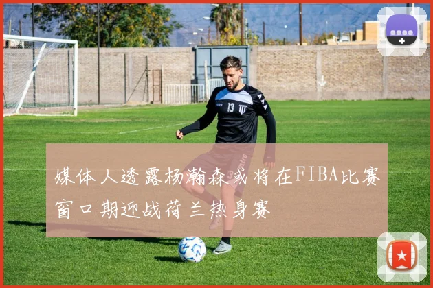 媒体人透露杨瀚森或将在FIBA比赛窗口期迎战荷兰热身赛